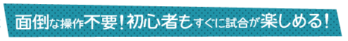 面倒な操作不要！初心者もすぐに試合が楽しめる！