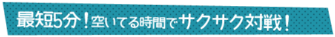 最短5分！空いてる時間でサクサク対戦！